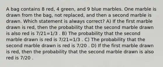 A bag contains 8 red, 4 green, and 9 blue marbles. One marble is drawn from the bag, not replaced, and then a second marble is drawn. Which statement is always correct? A) If the first marble drawn is red, then the probability that the second marble drawn is also red is 7/21=1/3 . B) The probability that the second marble drawn is red is 7/21=1/3 . C) The probability that the second marble drawn is red is 7/20 . D) If the first marble drawn is red, then the probability that the second marble drawn is also red is 7/20 .