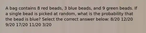 A bag contains 8 red beads, 3 blue beads, and 9 green beads. If a single bead is picked at random, what is the probability that the bead is blue? Select the correct answer below: 8/20 12/20 9/20 17/20 11/20 3/20