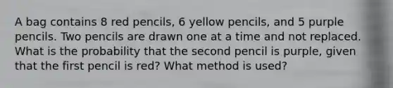 A bag contains 8 red pencils, 6 yellow pencils, and 5 purple pencils. Two pencils are drawn one at a time and not replaced. What is the probability that the second pencil is purple, given that the first pencil is red? What method is used?