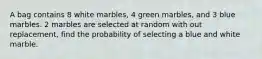 A bag contains 8 white marbles, 4 green marbles, and 3 blue marbles. 2 marbles are selected at random with out replacement, find the probability of selecting a blue and white marble.