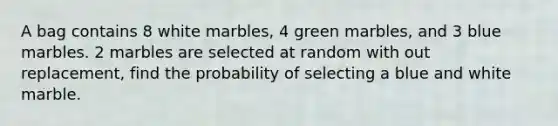 A bag contains 8 white marbles, 4 green marbles, and 3 blue marbles. 2 marbles are selected at random with out replacement, find the probability of selecting a blue and white marble.