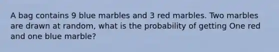 A bag contains 9 blue marbles and 3 red marbles. Two marbles are drawn at random, what is the probability of getting One red and one blue marble?