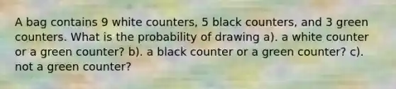 A bag contains 9 white counters, 5 black counters, and 3 green counters. What is the probability of drawing a). a white counter or a green counter? b). a black counter or a green counter? c). not a green counter?