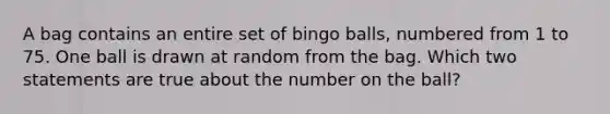 A bag contains an entire set of bingo balls, numbered from 1 to 75. One ball is drawn at random from the bag. Which two statements are true about the number on the ball?