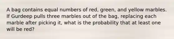 A bag contains equal numbers of red, green, and yellow marbles. If Gurdeep pulls three marbles out of the bag, replacing each marble after picking it, what is the probability that at least one will be red?