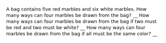 A bag contains five red marbles and six white marbles. How many ways can four marbles be drawn from the bag? __ How many ways can four marbles be drawn from the bag if two must be red and two must be white? __ How many ways can four marbles be drawn from the bag if all must be the same color? __