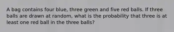 A bag contains four blue, three green and five red balls. If three balls are drawn at random, what is the probability that three is at least one red ball in the three balls?