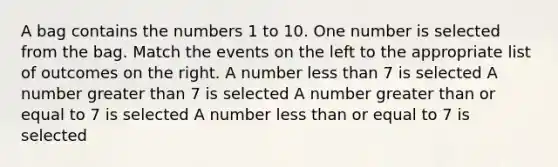 A bag contains the numbers 1 to 10. One number is selected from the bag. Match the events on the left to the appropriate list of outcomes on the right. A number <a href='https://www.questionai.com/knowledge/k7BtlYpAMX-less-than' class='anchor-knowledge'>less than</a> 7 is selected A number <a href='https://www.questionai.com/knowledge/ktgHnBD4o3-greater-than' class='anchor-knowledge'>greater than</a> 7 is selected A number <a href='https://www.questionai.com/knowledge/kNDE5ipeE2-greater-than-or-equal-to' class='anchor-knowledge'>greater than or equal to</a> 7 is selected A number less than or equal to 7 is selected