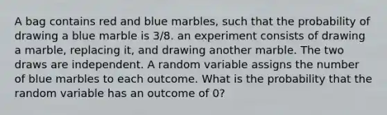 A bag contains red and blue marbles, such that the probability of drawing a blue marble is 3/8. an experiment consists of drawing a marble, replacing it, and drawing another marble. The two draws are independent. A random variable assigns the number of blue marbles to each outcome. What is the probability that the random variable has an outcome of 0?