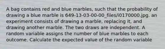 A bag contains red and blue marbles, such that the probability of drawing a blue marble is 649-13-03-00-00_files/i0170000.jpg. an experiment consists of drawing a marble, replacing it, and drawing another marble. The two draws are independent. A random variable assigns the number of blue marbles to each outcome. Calculate the expected value of the random variable