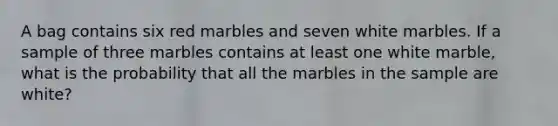 A bag contains six red marbles and seven white marbles. If a sample of three marbles contains at least one white​ marble, what is the probability that all the marbles in the sample are​ white?