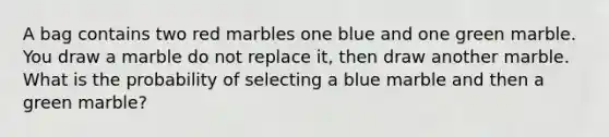 A bag contains two red marbles one blue and one green marble. You draw a marble do not replace it, then draw another marble. What is the probability of selecting a blue marble and then a green marble?