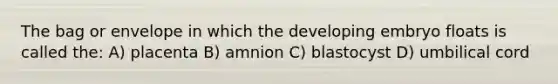 The bag or envelope in which the developing embryo floats is called the: A) placenta B) amnion C) blastocyst D) umbilical cord