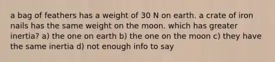 a bag of feathers has a weight of 30 N on earth. a crate of iron nails has the same weight on the moon. which has greater inertia? a) the one on earth b) the one on the moon c) they have the same inertia d) not enough info to say