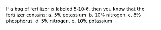 If a bag of fertilizer is labeled 5-10-6, then you know that the fertilizer contains: a. 5% potassium. b. 10% nitrogen. c. 6% phosphorus. d. 5% nitrogen. e. 10% potassium.