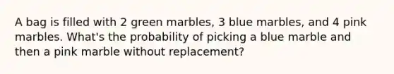 A bag is filled with 2 green marbles, 3 blue marbles, and 4 pink marbles. What's the probability of picking a blue marble and then a pink marble without replacement?