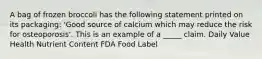 A bag of frozen broccoli has the following statement printed on its packaging: 'Good source of calcium which may reduce the risk for osteoporosis'. This is an example of a _____ claim. Daily Value Health Nutrient Content FDA Food Label