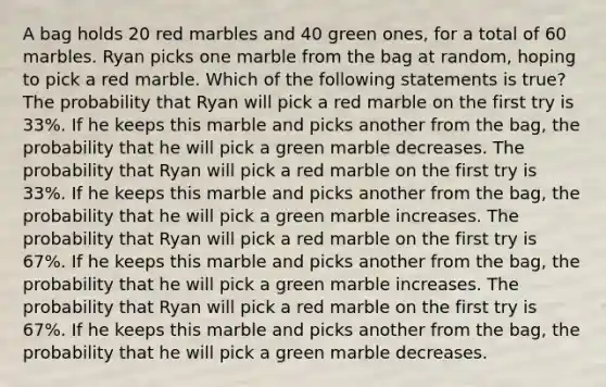 A bag holds 20 red marbles and 40 green ones, for a total of 60 marbles. Ryan picks one marble from the bag at random, hoping to pick a red marble. Which of the following statements is true? The probability that Ryan will pick a red marble on the first try is 33%. If he keeps this marble and picks another from the bag, the probability that he will pick a green marble decreases. The probability that Ryan will pick a red marble on the first try is 33%. If he keeps this marble and picks another from the bag, the probability that he will pick a green marble increases. The probability that Ryan will pick a red marble on the first try is 67%. If he keeps this marble and picks another from the bag, the probability that he will pick a green marble increases. The probability that Ryan will pick a red marble on the first try is 67%. If he keeps this marble and picks another from the bag, the probability that he will pick a green marble decreases.