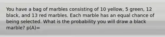 You have a bag of marbles consisting of 10 yellow, 5 green, 12 black, and 13 red marbles. Each marble has an equal chance of being selected. What is the probability you will draw a black marble? p(A)=