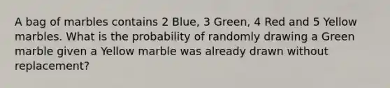 A bag of marbles contains 2 Blue, 3 Green, 4 Red and 5 Yellow marbles. What is the probability of randomly drawing a Green marble given a Yellow marble was already drawn without replacement?