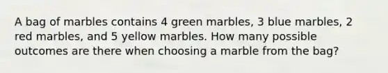 A bag of marbles contains 4 green marbles, 3 blue marbles, 2 red marbles, and 5 yellow marbles. How many possible outcomes are there when choosing a marble from the bag?