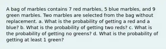 A bag of marbles contains 7 red marbles, 5 blue marbles, and 9 green marbles. Two marbles are selected from the bag without replacement. a. What is the probability of getting a red and a blue? b. What is the probability of getting two reds? c. What is the probability of getting no greens? d. What is the probability of getting at least 1 green?