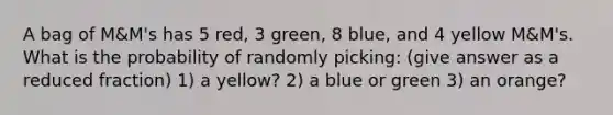 A bag of M&M's has 5 red, 3 green, 8 blue, and 4 yellow M&M's. What is the probability of randomly picking: (give answer as a reduced fraction) 1) a yellow? 2) a blue or green 3) an orange?