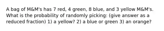 A bag of M&M's has 7 red, 4 green, 8 blue, and 3 yellow M&M's. What is the probability of randomly picking: (give answer as a reduced fraction) 1) a yellow? 2) a blue or green 3) an orange?