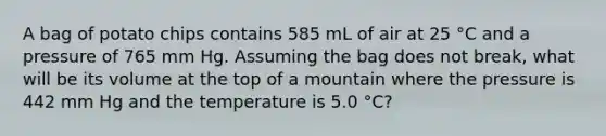 A bag of potato chips contains 585 mL of air at 25 °C and a pressure of 765 mm Hg. Assuming the bag does not break, what will be its volume at the top of a mountain where the pressure is 442 mm Hg and the temperature is 5.0 °C?