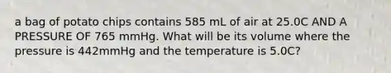 a bag of potato chips contains 585 mL of air at 25.0C AND A PRESSURE OF 765 mmHg. What will be its volume where the pressure is 442mmHg and the temperature is 5.0C?