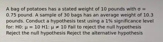 A bag of potatoes has a stated weight of 10 pounds with σ = 0.75 pound. A sample of 30 bags has an average weight of 10.3 pounds. Conduct a hypothesis test using a 1% significance level for: H0: μ = 10 H1: μ ≠ 10 Fail to reject the null hypothesis Reject the null hypothesis Reject the alternative hypothesis