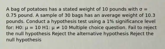 A bag of potatoes has a stated weight of 10 pounds with σ = 0.75 pound. A sample of 30 bags has an average weight of 10.3 pounds. Conduct a hypothesis test using a 1% significance level for: H0: μ = 10 H1: μ ≠ 10 Multiple choice question. Fail to reject the null hypothesis Reject the alternative hypothesis Reject the null hypothesis