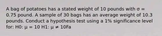 A bag of potatoes has a stated weight of 10 pounds with σ = 0.75 pound. A sample of 30 bags has an average weight of 10.3 pounds. Conduct a hypothesis test using a 1% significance level for: H0: μ = 10 H1: μ ≠ 10Fa