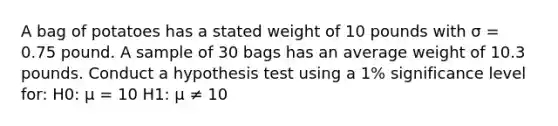 A bag of potatoes has a stated weight of 10 pounds with σ = 0.75 pound. A sample of 30 bags has an average weight of 10.3 pounds. Conduct a hypothesis test using a 1% significance level for: H0: μ = 10 H1: μ ≠ 10