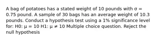 A bag of potatoes has a stated weight of 10 pounds with σ = 0.75 pound. A sample of 30 bags has an average weight of 10.3 pounds. Conduct a hypothesis test using a 1% significance level for: H0: μ = 10 H1: μ ≠ 10 Multiple choice question. Reject the null hypothesis