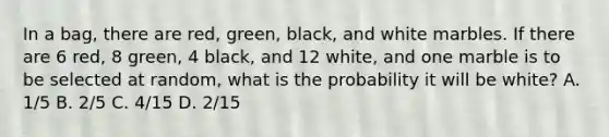 In a bag, there are red, green, black, and white marbles. If there are 6 red, 8 green, 4 black, and 12 white, and one marble is to be selected at random, what is the probability it will be white? A. 1/5 B. 2/5 C. 4/15 D. 2/15