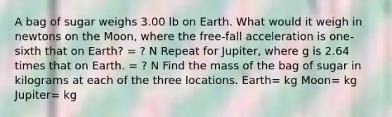 A bag of sugar weighs 3.00 lb on Earth. What would it weigh in newtons on the Moon, where the free-fall acceleration is one-sixth that on Earth? = ? N Repeat for Jupiter, where g is 2.64 times that on Earth. = ? N Find the mass of the bag of sugar in kilograms at each of the three locations. Earth= kg Moon= kg Jupiter= kg