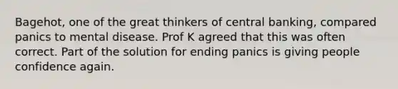 Bagehot, one of the great thinkers of central banking, compared panics to mental disease. Prof K agreed that this was often correct. Part of the solution for ending panics is giving people confidence again.