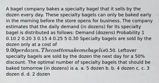 A bagel company bakes a specialty bagel that it sells by the dozen every day. These specialty bagels can only be baked early in the morning before the store opens for business. The company estimates that the daily demand (in dozens) for its specialty bagel is distributed as follows: Demand (dozens) Probability 1 0.10 2 0.20 3 0.15 4 0.25 5 0.30 Specialty bagels are sold by the dozen only at a cost of 9.00 per dozen. The cost to make one bagel is0.50. Leftover specialty bagels are sold by the dozen the next day for a 50% discount. The optimal number of specialty bagels that should be baked tomorrow (in dozens) is a. a. 5 dozen b. b. 4 dozen c. c. 3 dozen d. d. 2 dozen