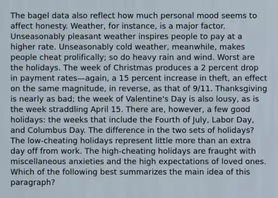 The bagel data also reflect how much personal mood seems to affect honesty. Weather, for instance, is a major factor. Unseasonably pleasant weather inspires people to pay at a higher rate. Unseasonably cold weather, meanwhile, makes people cheat prolifically; so do heavy rain and wind. Worst are the holidays. The week of Christmas produces a 2 percent drop in payment rates—again, a 15 percent increase in theft, an effect on the same magnitude, in reverse, as that of 9/11. Thanksgiving is nearly as bad; the week of Valentine's Day is also lousy, as is the week straddling April 15. There are, however, a few good holidays: the weeks that include the Fourth of July, Labor Day, and Columbus Day. The difference in the two sets of holidays? The low-cheating holidays represent little more than an extra day off from work. The high-cheating holidays are fraught with miscellaneous anxieties and the high expectations of loved ones. Which of the following best summarizes the main idea of this paragraph?