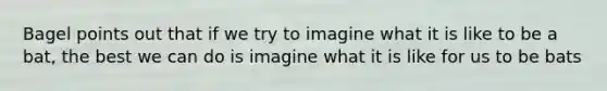 Bagel points out that if we try to imagine what it is like to be a bat, the best we can do is imagine what it is like for us to be bats