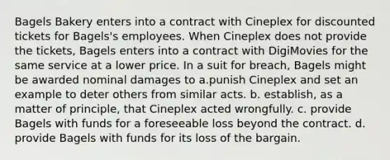 Bagels Bakery enters into a contract with Cineplex for discounted tickets for Bagels's employees. When Cineplex does not provide the tickets, Bagels enters into a contract with DigiMovies for the same service at a lower price. In a suit for breach, Bagels might be awarded nominal damages to a.punish Cineplex and set an example to deter others from similar acts. b. establish, as a matter of principle, that Cineplex acted wrongfully. c. provide Bagels with funds for a foreseeable loss beyond the contract. d. provide Bagels with funds for its loss of the bargain.