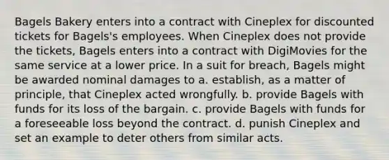 Bagels Bakery enters into a contract with Cineplex for discounted tickets for Bagels's employees. When Cineplex does not provide the tickets, Bagels enters into a contract with DigiMovies for the same service at a lower price. In a suit for breach, Bagels might be awarded nominal damages to a. establish, as a matter of principle, that Cineplex acted wrongfully. b. provide Bagels with funds for its loss of the bargain. c. provide Bagels with funds for a foreseeable loss beyond the contract. d. punish Cineplex and set an example to deter others from similar acts.