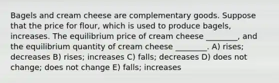 Bagels and cream cheese are complementary goods. Suppose that the price for flour, which is used to produce bagels, increases. The equilibrium price of cream cheese ________, and the equilibrium quantity of cream cheese ________. A) rises; decreases B) rises; increases C) falls; decreases D) does not change; does not change E) falls; increases