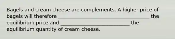 Bagels and cream cheese are complements. A higher price of bagels will therefore _____________________________________ the equilibrium price and ____________________________ the equilibrium quantity of cream cheese.