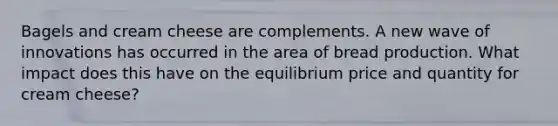 Bagels and cream cheese are complements. A new wave of innovations has occurred in the area of bread production. What impact does this have on the equilibrium price and quantity for cream cheese?