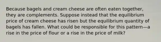 Because bagels and cream cheese are often eaten together, they are complements. Suppose instead that the equilibrium price of cream cheese has risen but the equilibrium quantity of bagels has fallen. What could be responsible for this pattern—a rise in the price of flour or a rise in the price of milk?