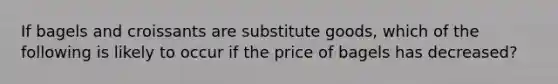 If bagels and croissants are substitute​ goods, which of the following is likely to occur if the price of bagels has​ decreased?