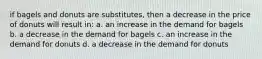 if bagels and donuts are substitutes, then a decrease in the price of donuts will result in: a. an increase in the demand for bagels b. a decrease in the demand for bagels c. an increase in the demand for donuts d. a decrease in the demand for donuts