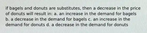 if bagels and donuts are substitutes, then a decrease in the price of donuts will result in: a. an increase in the demand for bagels b. a decrease in the demand for bagels c. an increase in the demand for donuts d. a decrease in the demand for donuts